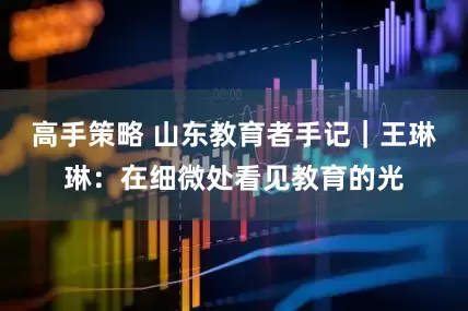 高手策略 山东教育者手记｜王琳琳：在细微处看见教育的光
