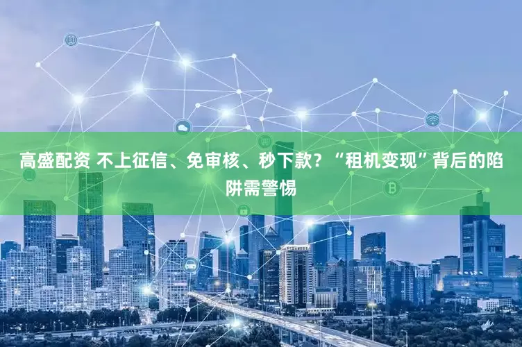 高盛配资 不上征信、免审核、秒下款？“租机变现”背后的陷阱需警惕