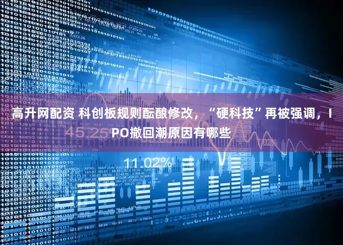 高升网配资 科创板规则酝酿修改，“硬科技”再被强调，IPO撤回潮原因有哪些