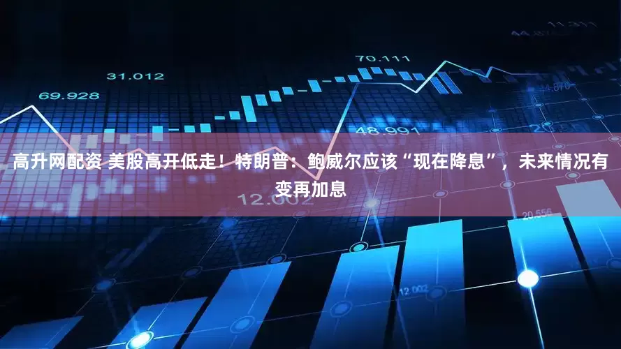高升网配资 美股高开低走！特朗普：鲍威尔应该“现在降息”，未来情况有变再加息