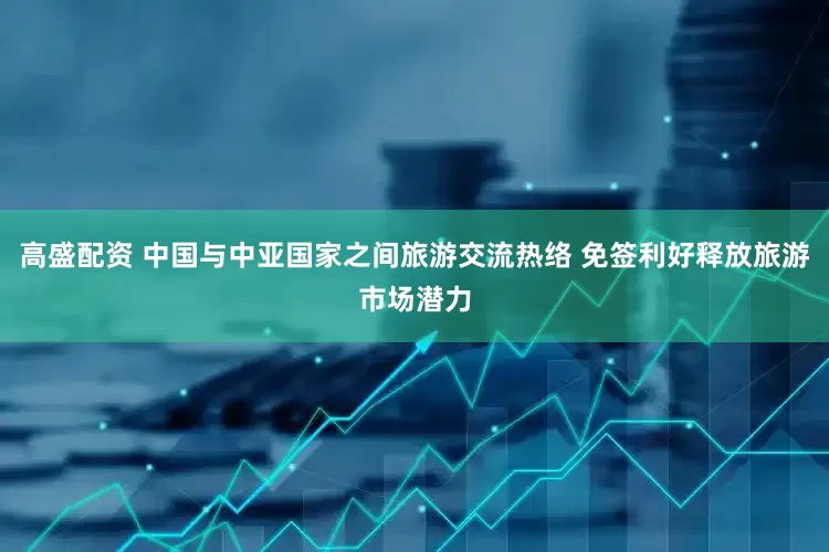 高盛配资 中国与中亚国家之间旅游交流热络 免签利好释放旅游市场潜力