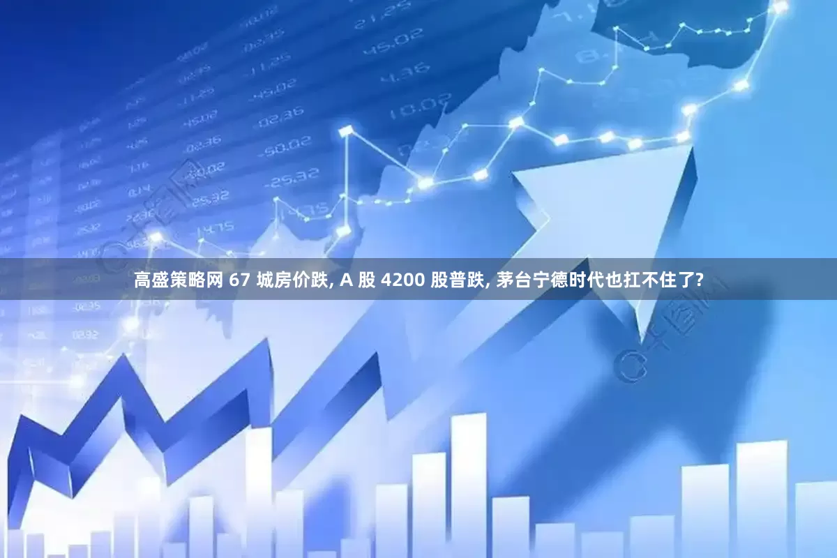 高盛策略网 67 城房价跌, A 股 4200 股普跌, 茅台宁德时代也扛不住了?