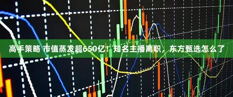 高手策略 市值蒸发超650亿！知名主播离职，东方甄选怎么了