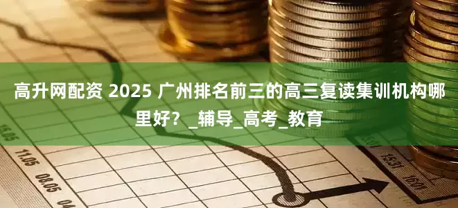 高升网配资 2025 广州排名前三的高三复读集训机构哪里好？_辅导_高考_教育