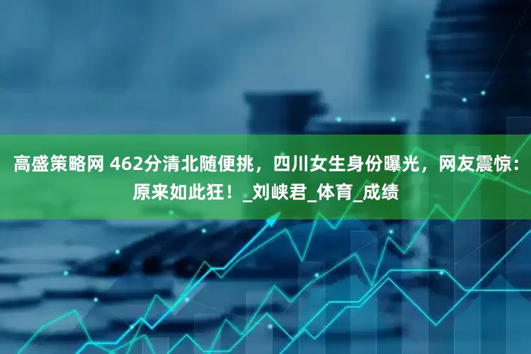 高盛策略网 462分清北随便挑，四川女生身份曝光，网友震惊：原来如此狂！_刘峡君_体育_成绩