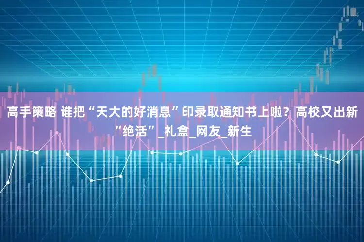 高手策略 谁把“天大的好消息”印录取通知书上啦？高校又出新“绝活”_礼盒_网友_新生