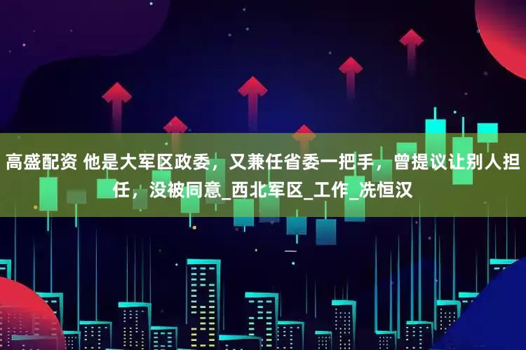 高盛配资 他是大军区政委，又兼任省委一把手，曾提议让别人担任，没被同意_西北军区_工作_冼恒汉