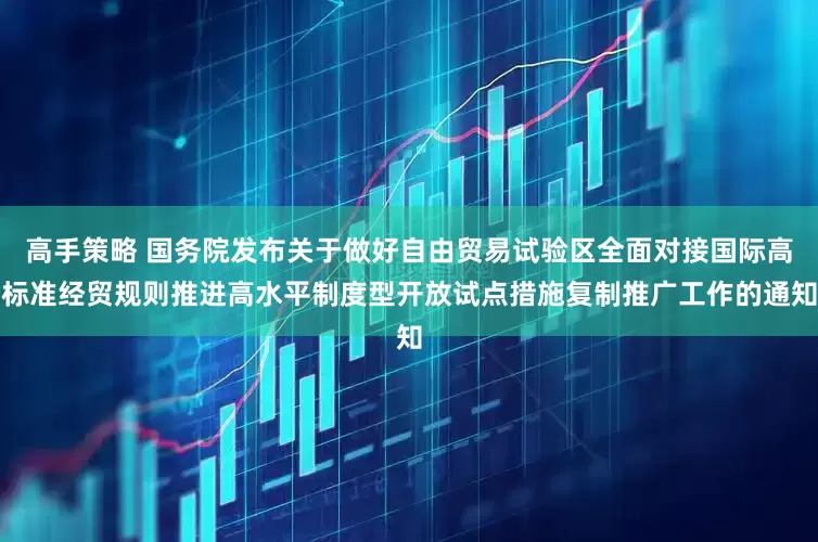 高手策略 国务院发布关于做好自由贸易试验区全面对接国际高标准经贸规则推进高水平制度型开放试点措施复制推广工作的通知