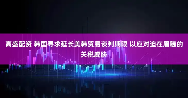 高盛配资 韩国寻求延长美韩贸易谈判期限 以应对迫在眉睫的关税威胁
