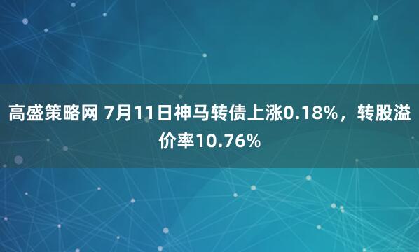 高盛策略网 7月11日神马转债上涨0.18%，转股溢价率10.76%