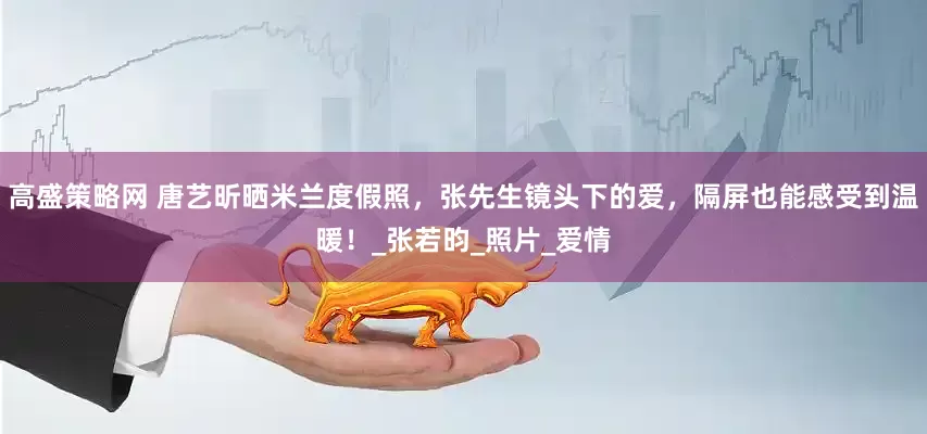 高盛策略网 唐艺昕晒米兰度假照，张先生镜头下的爱，隔屏也能感受到温暖！_张若昀_照片_爱情