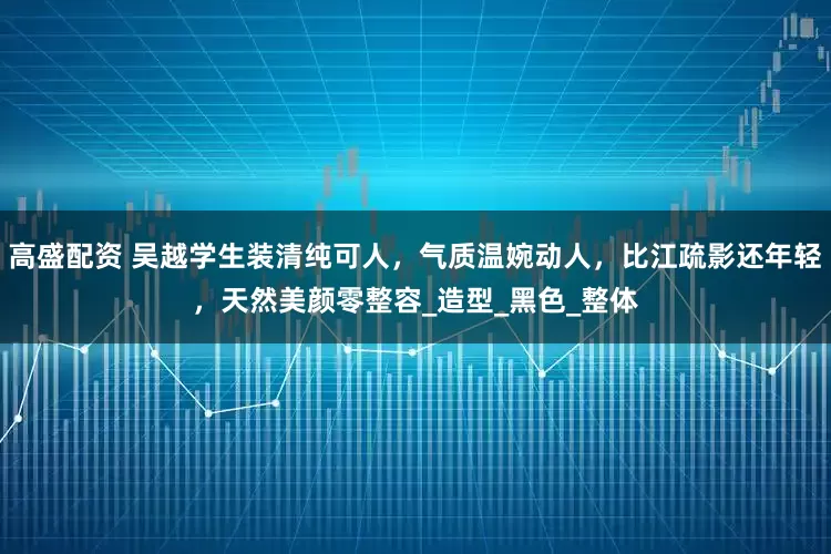 高盛配资 吴越学生装清纯可人，气质温婉动人，比江疏影还年轻，天然美颜零整容_造型_黑色_整体