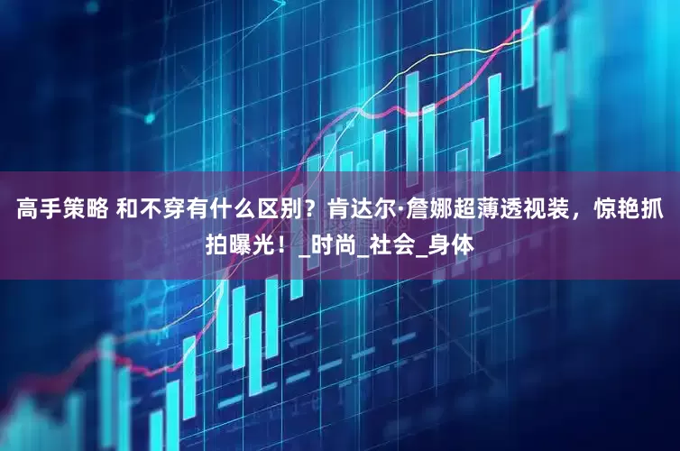 高手策略 和不穿有什么区别？肯达尔·詹娜超薄透视装，惊艳抓拍曝光！_时尚_社会_身体