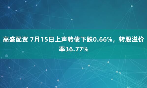 高盛配资 7月15日上声转债下跌0.66%，转股溢价率36.77%