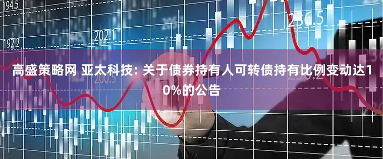 高盛策略网 亚太科技: 关于债券持有人可转债持有比例变动达10%的公告