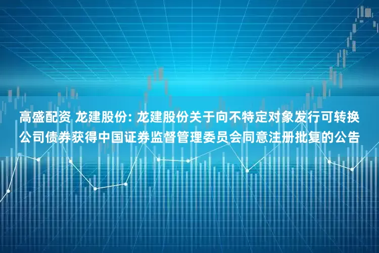 高盛配资 龙建股份: 龙建股份关于向不特定对象发行可转换公司债券获得中国证券监督管理委员会同意注册批复的公告