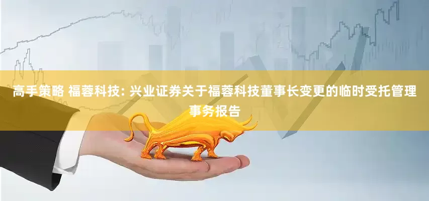 高手策略 福蓉科技: 兴业证券关于福蓉科技董事长变更的临时受托管理事务报告