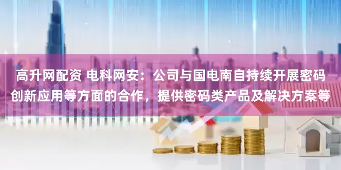 高升网配资 电科网安：公司与国电南自持续开展密码创新应用等方面的合作，提供密码类产品及解决方案等