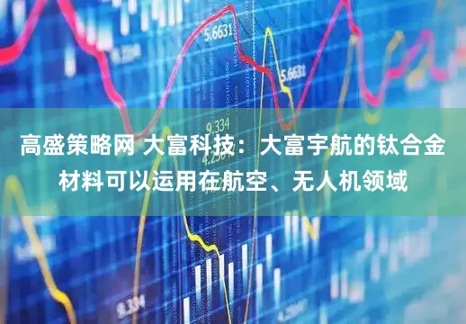 高盛策略网 大富科技：大富宇航的钛合金材料可以运用在航空、无人机领域