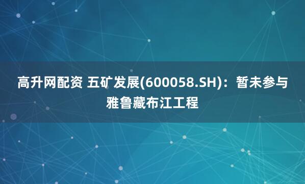 高升网配资 五矿发展(600058.SH)：暂未参与雅鲁藏布江工程