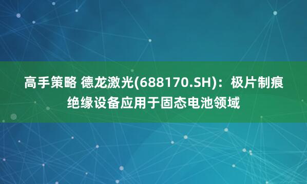 高手策略 德龙激光(688170.SH)：极片制痕绝缘设备应用于固态电池领域